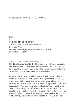 Running head: NUR-300 FINAL PROJECT
1
PAGE
4
NUR 300 FINAL PROJECT
7-1 Final Project Template Example
Lokelani Ahyo
Southern New Hampshire University: NUR 300
December 11, 2016
7-1 Final Project Template Example
The Final Project for NUR-300 compiles all of the information
that the student has presented in Milestones One through Four.
This template with attempt to give the student an example of all
of the parts that are to be graded in the rubric.
In many hospitals worldwide nurse and patient safety is placed
at risk due to unsafe staffing conditions (Pearce et al., 2018).
An unsafe staffing condition arises when nurses become
responsible for more patients than they are equipped to care for
adequately. This can occur due to short staffing related to call
outs or even a high rate of turnover on a specific unit. This
unsafe nurse to patient ratio that is occurring results in care that
is rushed which can cause both medical and medication errors.
Additionally, nurses do not have time to properly utilize the
 