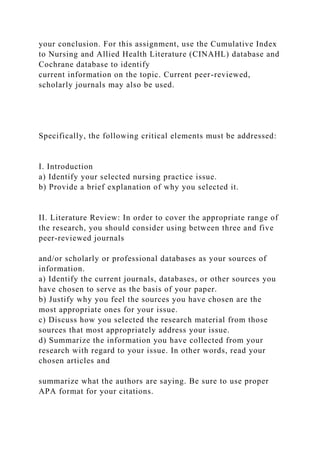 your conclusion. For this assignment, use the Cumulative Index
to Nursing and Allied Health Literature (CINAHL) database and
Cochrane database to identify
current information on the topic. Current peer-reviewed,
scholarly journals may also be used.
Specifically, the following critical elements must be addressed:
I. Introduction
a) Identify your selected nursing practice issue.
b) Provide a brief explanation of why you selected it.
II. Literature Review: In order to cover the appropriate range of
the research, you should consider using between three and five
peer-reviewed journals
and/or scholarly or professional databases as your sources of
information.
a) Identify the current journals, databases, or other sources you
have chosen to serve as the basis of your paper.
b) Justify why you feel the sources you have chosen are the
most appropriate ones for your issue.
c) Discuss how you selected the research material from those
sources that most appropriately address your issue.
d) Summarize the information you have collected from your
research with regard to your issue. In other words, read your
chosen articles and
summarize what the authors are saying. Be sure to use proper
APA format for your citations.
 