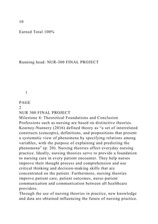 10
Earned Total 100%
Running head: NUR-300 FINAL PROJECT
1
PAGE
2
NUR 300 FINAL PROJECT
Milestone 4: Theoretical Foundations and Conclusion
Professions such as nursing are based on distinctive theories.
Kearney-Nunnery (2016) defined theory as “a set of interrelated
constructs (concepts), definitions, and propositions that present
a systematic view of phenomena by specifying relations among
variables, with the purpose of explaining and predicting the
phenomena” (p. 20). Nursing theories affect everyday nursing
practice. Ideally, nursing theories serve to provide a foundation
to nursing care in every patient encounter. They help nurses
improve their thought process and comprehension and use
critical thinking and decision-making skills that are
concentrated on the patient. Furthermore, nursing theories
improve patient care, patient outcomes, nurse-patient
communication and communication between all healthcare
providers.
Through the use of nursing theories in practice, new knowledge
and data are obtained influencing the future of nursing practice.
 