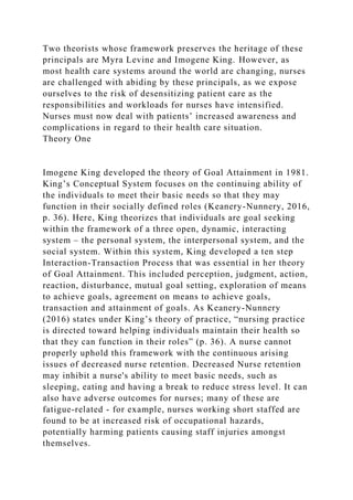 Two theorists whose framework preserves the heritage of these
principals are Myra Levine and Imogene King. However, as
most health care systems around the world are changing, nurses
are challenged with abiding by these principals, as we expose
ourselves to the risk of desensitizing patient care as the
responsibilities and workloads for nurses have intensified.
Nurses must now deal with patients’ increased awareness and
complications in regard to their health care situation.
Theory One
Imogene King developed the theory of Goal Attainment in 1981.
King’s Conceptual System focuses on the continuing ability of
the individuals to meet their basic needs so that they may
function in their socially defined roles (Keanery-Nunnery, 2016,
p. 36). Here, King theorizes that individuals are goal seeking
within the framework of a three open, dynamic, interacting
system – the personal system, the interpersonal system, and the
social system. Within this system, King developed a ten step
Interaction-Transaction Process that was essential in her theory
of Goal Attainment. This included perception, judgment, action,
reaction, disturbance, mutual goal setting, exploration of means
to achieve goals, agreement on means to achieve goals,
transaction and attainment of goals. As Keanery-Nunnery
(2016) states under King’s theory of practice, “nursing practice
is directed toward helping individuals maintain their health so
that they can function in their roles” (p. 36). A nurse cannot
properly uphold this framework with the continuous arising
issues of decreased nurse retention. Decreased Nurse retention
may inhibit a nurse's ability to meet basic needs, such as
sleeping, eating and having a break to reduce stress level. It can
also have adverse outcomes for nurses; many of these are
fatigue-related - for example, nurses working short staffed are
found to be at increased risk of occupational hazards,
potentially harming patients causing staff injuries amongst
themselves.
 
