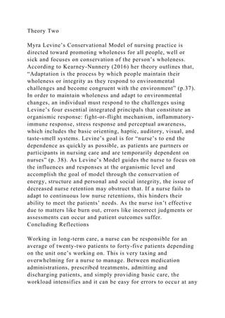 Theory Two
Myra Levine’s Conservational Model of nursing practice is
directed toward promoting wholeness for all people, well or
sick and focuses on conservation of the person’s wholeness.
According to Kearney-Nunnery (2016) her theory outlines that,
“Adaptation is the process by which people maintain their
wholeness or integrity as they respond to environmental
challenges and become congruent with the environment” (p.37).
In order to maintain wholeness and adapt to environmental
changes, an individual must respond to the challenges using
Levine’s four essential integrated principals that constitute an
organismic response: fight-or-flight mechanism, inflammatory-
immune response, stress response and perceptual awareness,
which includes the basic orienting, haptic, auditory, visual, and
taste-smell systems. Levine’s goal is for “nurse’s to end the
dependence as quickly as possible, as patients are partners or
participants in nursing care and are temporarily dependent on
nurses” (p. 38). As Levine’s Model guides the nurse to focus on
the influences and responses at the organismic level and
accomplish the goal of model through the conservation of
energy, structure and personal and social integrity, the issue of
decreased nurse retention may obstruct that. If a nurse fails to
adapt to continuous low nurse retentions, this hinders their
ability to meet the patients’ needs. As the nurse isn’t effective
due to matters like burn out, errors like incorrect judgments or
assessments can occur and patient outcomes suffer.
Concluding Reflections
Working in long-term care, a nurse can be responsible for an
average of twenty-two patients to forty-five patients depending
on the unit one’s working on. This is very taxing and
overwhelming for a nurse to manage. Between medication
administrations, prescribed treatments, admitting and
discharging patients, and simply providing basic care, the
workload intensifies and it can be easy for errors to occur at any
 
