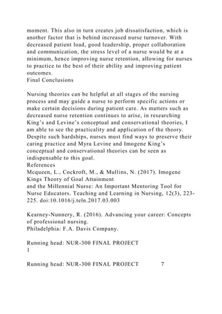 moment. This also in turn creates job dissatisfaction, which is
another factor that is behind increased nurse turnover. With
decreased patient load, good leadership, proper collaboration
and communication, the stress level of a nurse would be at a
minimum, hence improving nurse retention, allowing for nurses
to practice to the best of their ability and improving patient
outcomes.
Final Conclusions
Nursing theories can be helpful at all stages of the nursing
process and may guide a nurse to perform specific actions or
make certain decisions during patient care. As matters such as
decreased nurse retention continues to arise, in researching
King’s and Levine’s conceptual and conservational theories, I
am able to see the practicality and application of the theory.
Despite such hardships, nurses must find ways to preserve their
caring practice and Myra Levine and Imogene King’s
conceptual and conservational theories can be seen as
indispensable to this goal.
References
Mcqueen, L., Cockroft, M., & Mullins, N. (2017). Imogene
Kings Theory of Goal Attainment
and the Millennial Nurse: An Important Mentoring Tool for
Nurse Educators. Teaching and Learning in Nursing, 12(3), 223-
225. doi:10.1016/j.teln.2017.03.003
Kearney-Nunnery, R. (2016). Advancing your career: Concepts
of professional nursing.
Philadelphia: F.A. Davis Company.
Running head: NUR-300 FINAL PROJECT
1
Running head: NUR-300 FINAL PROJECT 7
 