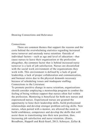 Drawing Connections and Relevance
Connections
There are common themes that support the reasons and the
costs behind the overwhelming statistics regarding increased
nurse turnover and unsteady nurse retention. Outside of
individual factors—such as age and level of education—that
cause nurses to leave their organization or the profession
altogether, the common factor that is behind increased nurse
turnover is a lack of job satisfaction. Nurses are dissatisfied
with the social work environment of the organizations they
work with. This environment is defined by a lack of good
leadership, a lack of proper collaboration and communication,
and burnout stress due to the physical demands necessary
because of scheduling issues and inadequate staffing.
Connections to the Literature
To promote positive change in nurse retention, organizations
should consider employing a mentorship program to combat the
feeling of being without support that nurses often feel within
the profession. Mentoring is beneficial for both new nurses and
experienced nurses. Experienced nurses are granted the
opportunity to hone their leadership skills, build professional
relationships and develop stronger problem-solving skills. New
nurses, when paired with a mentor, are allowed the room to
build confidence, competence and develop the skills that will
assist them in transitioning into their new position, thus,
increasing job satisfaction and nurse retention. (Ennis,
Broadbent, Happell and Reid-Searl, 2013; Schroyer, Zeller &
 