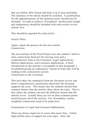that you follow APA format and look it up if your need help.
The summary of the article should be included. A justification
for the appropriateness of the literature piece should also be
included. In order to achieve “Exemplary” professional insight
and commentary should be included with each article review.
Article Two
This should be repeated for each article. .
Article Three
Again, repeat the process for the next article.
Connections
The next portion of the Final Project uses the student’s skill to
show connections between the nursing issue and a
comprehensive look at the Literature, Legal implications,
Ethical implications, and Licensure implications. A brief
introduction to this portion is acceptable in this paragraph. I
recommend giving an explanatory “layout of what they will be
reading in the connections section.
Connections to the Literature
This part takes the summaries from the literature review and
draws comprehensive conclusions about how the literature
supports the issue. This means that the students should find
common themes that the articles share about the topic. This is
also where the student can note the different themes that the
articles cover. Usually there are two to three common points
noted between all of the articles. For “Exemplary” points
insightful connections need to be made here.
Connections to Legal and Licensure Implications
There are always legal ties to issues that nurse face. Utilize
high profile cases as support for your topic. Also, the
 