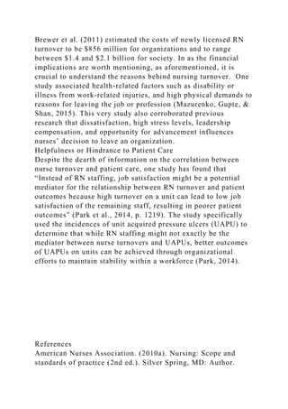 Brewer et al. (2011) estimated the costs of newly licensed RN
turnover to be $856 million for organizations and to range
between $1.4 and $2.1 billion for society. In as the financial
implications are worth mentioning, as aforementioned, it is
crucial to understand the reasons behind nursing turnover. One
study associated health-related factors such as disability or
illness from work-related injuries, and high physical demands to
reasons for leaving the job or profession (Mazurenko, Gupte, &
Shan, 2015). This very study also corroborated previous
research that dissatisfaction, high stress levels, leadership
compensation, and opportunity for advancement influences
nurses’ decision to leave an organization.
Helpfulness or Hindrance to Patient Care
Despite the dearth of information on the correlation between
nurse turnover and patient care, one study has found that
“Instead of RN staffing, job satisfaction might be a potential
mediator for the relationship between RN turnover and patient
outcomes because high turnover on a unit can lead to low job
satisfaction of the remaining staff, resulting in poorer patient
outcomes” (Park et al., 2014, p. 1219). The study specifically
used the incidences of unit acquired pressure ulcers (UAPU) to
determine that while RN staffing might not exactly be the
mediator between nurse turnovers and UAPUs, better outcomes
of UAPUs on units can be achieved through organizational
efforts to maintain stability within a workforce (Park, 2014).
References
American Nurses Association. (2010a). Nursing: Scope and
standards of practice (2nd ed.). Silver Spring, MD: Author.
 