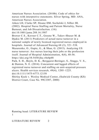 American Nurses Association. (2010b). Code of ethics for
nurses with interpretive statements. Silver Spring, MD: ANA,
American Nurses Association.
Aiken LH, Clarke SP, Sloane DM, Sochalski J, Silber JH.
(2002). Hospital Nurse Staffing and Patient Mortality, Nurse
Burnout, and Job Dissatisfaction. (16):
doi:10.1001/jama.288.16.1987
Brewer C.S., Kovner C.T., Greene W., Tukov-Shuser M. &
Djukic M. (2011) Predictors of actual nurse turnover in a
national sample of newly licensed registered nurses employed in
hospitals. Journal of Advanced Nursing 68 (3), 521–538.
Mazurenko, O., Gupte, G., & Shan, G. (2015). Analyzing US
nurse turnover: Are nurses leaving their jobs or the profession
itself. Journal of Hospital Administration, 4(4), 48-56.
https://doi.org/10.5430/jha.v4n4p48
Park, S. H., Boyle, D. K., Bergquist-Beringer, S., Staggs, V. S.,
& Dunton, N. E. (2014). Concurrent and lagged effects of
registered nurse turnover and staffing on unit-acquired pressure
ulcers. Health services research, 49(4), 1205–1225.
doi:10.1111/1475-6773.12158
Shirley Keck v. Wesley Medical Center, (Sedwick County (KS)
District Court, Case No. 99C2307, 2000)
Running head: LITERATURE REVIEW
1
LITERATURE REVIEW 2
 