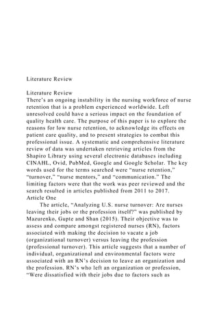 Literature Review
Literature Review
There’s an ongoing instability in the nursing workforce of nurse
retention that is a problem experienced worldwide. Left
unresolved could have a serious impact on the foundation of
quality health care. The purpose of this paper is to explore the
reasons for low nurse retention, to acknowledge its effects on
patient care quality, and to present strategies to combat this
professional issue. A systematic and comprehensive literature
review of data was undertaken retrieving articles from the
Shapiro Library using several electronic databases including
CINAHL, Ovid, PubMed, Google and Google Scholar. The key
words used for the terms searched were “nurse retention,”
“turnover,” “nurse mentors,” and “communication.” The
limiting factors were that the work was peer reviewed and the
search resulted in articles published from 2011 to 2017.
Article One
The article, “Analyzing U.S. nurse turnover: Are nurses
leaving their jobs or the profession itself?” was published by
Mazurenko, Gupte and Shan (2015). Their objective was to
assess and compare amongst registered nurses (RN), factors
associated with making the decision to vacate a job
(organizational turnover) versus leaving the profession
(professional turnover). This article suggests that a number of
individual, organizational and environmental factors were
associated with an RN’s decision to leave an organization and
the profession. RN’s who left an organization or profession,
“Were dissatisfied with their jobs due to factors such as
 
