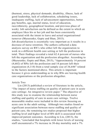 (burnout, stress, physical demands, disability, illness, lack of
good leadership, lack of collaboration, scheduling issues,
inadequate staffing, lack of advancement opportunities, better
pay benefits, age, marital status, level of education,
race/ethnicity, geographical location, and previous place of
work). Job satisfaction can be defined as the extent to which an
employee likes his or her job and has been consistently
associated with the intent to leave and actual organizational
turnover (Mazurenko, Gupte and Shan, 2015).
Job dissatisfaction is essentially very important as it results in a
decrease of nurse retention. The authors collected a data
analysis survey on RN’s who either left the organization to
work in a different health care setting or left the profession in
total. Their findings revealed a total 62.4 percent of nurses who
left the organization and the profession altogether. According to
(Mazurenko, Gupte and Shan, 2015), “Approximately 14 percent
(4,682) of RNs left the profession and 14 percent left their
organization (4,114) from a total sample size of 36,646” related
to the factors mentioned above. This article is important
because it gives understanding as to why RNs are leaving health
care organizations or the profession altogether.
Article Two
Lin (2013) published a review of literature in the article,
“The impact of nurse staffing on quality of patient care in acute
care settings: An integrative review paper.” The objective of
this study was to examine the relationship between nurse
staffing and quality of care in acute care settings. Twelve
measurable studies were included in this review focusing on
acute care in the adult setting. Although two studies found no
significant association between nurse staffing and quality of
patient care, the remaining ten studies proposed that higher
staffing level and higher level of RN skill is associated with
improved patient outcomes. According to Lin, (2013), the
studies, “concluded that hospitals with lower levels of nursing
staff encountered a 7% increase in 30-day mortality and a 7%
 