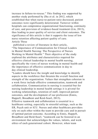 increase in failure-to-rescue.” This finding was supported by
another study performed by Zhu et al. in 2012, which
established that when nurse-to-patient ratio decreased, patient
outcomes were significantly deteriorated. Turnover within
hospitals can compromise organizational functioning, continuity
of care, and provision of evidence-based treatment (Lin, 2013),
thus leading to poor quality of service and client outcomes. The
significance of this article is that it supports the issue of low
nurse retention affecting patient quality of care.
Article Three
published a review of literature in their article,
“The Importance of Communication for Clinical Leaders
in Mental Health Nursing: The Perspective of Nurses
Working in Mental Health.” Their objective of the study
explored the attributes and characteristics required for
effective clinical leadership in mental health nursing,
specifically the views of nurses working in mental health and
the importance of effective communication in day to
day clinical leadership.
"Leaders should have the insight and knowledge to identify
aspects in the workforce that threaten the overall function and
strength of the organization. Values that strengthen cohesion in
a work force include effective communication, teamwork and
collaboration. Communication in nursing is essential but for
nursing leadership in mental health settings it is pivotal for
working relationships, retention of staff, improved patient
outcomes, and the development of our profession (Ennis,
Happell, Broadbent and Reid-Searl, 2013).
Effective teamwork and collaboration is essential in a
healthcare setting, especially in stressful settings, such as the
ER, Psych unit or ICU. Nurses and other healthcare providers
rely on each other within the team to provide care and in pursuit
of optimal patient outcome. According to Ennis, Happell,
Broadbent and Reid-Searl, “teamwork can be fostered in an
environment that acknowledges the values, talents, and work
ethics of each generational cohort. However, when team
 