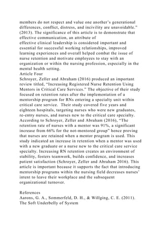 members do not respect and value one another’s generational
differences, conflict, distress, and incivility are unavoidable.”
(2013). The significance of this article is to demonstrate that
effective communication, an attribute of
effective clinical leadership is considered important and
essential for successful working relationships, improved
learning experiences and overall helped combat the issue of
nurse retention and motivate employees to stay with an
organization or within the nursing profession, especially in the
mental health setting.
Article Four
Schroyer, Zeller and Abraham (2016) produced an important
review titled, “Increasing Registered Nurse Retention Using
Mentors in Critical Care Services.” The objective of their study
focused on retention rates after the implementation of a
mentorship program for RNs entering a specialty unit within
critical care service. Their study covered five years and
eighteen hospitals, targeting nurses who were new graduates,
re-entry nurses, and nurses new to the critical care specialty.
According to Schroyer, Zeller and Abraham (2016), “The
retention rate of nurses with a mentor was 91%, a significant
increase from 66% for the not-mentored group” hence proving
that nurses are retained when a mentor program is used. This
study indicated an increase in retention when a mentor was used
with a new graduate or a nurse new to the critical care service
specialty. Increasing RN retention creates an environment of
stability, fosters teamwork, builds confidence, and increases
patient satisfaction (Schroyer, Zeller and Abraham 2016). This
article is important because it supports the fact that introducing
mentorship programs within the nursing field decreases nurses’
intent to leave their workplace and the subsequent
organizational turnover.
References
Aarons, G. A., Sommerfeld, D. H., & Willging, C. E. (2011).
The Soft Underbelly of System
 