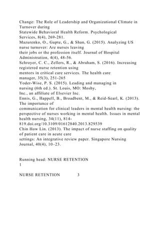 Change: The Role of Leadership and Organizational Climate in
Turnover during
Statewide Behavioral Health Reform. Psychological
Services, 8(4), 269-281.
Mazurenko, O., Gupte, G., & Shan, G. (2015). Analyzing US
nurse turnover: Are nurses leaving
their jobs or the profession itself. Journal of Hospital
Administration, 4(4), 48-56.
Schroyer, C. C., Zellers, R., & Abraham, S. (2016). Increasing
registered nurse retention using
mentors in critical care services. The health care
manager, 35(3), 251-265
Yoder-Wise, P. S. (2015). Leading and managing in
nursing (6th ed.). St. Louis, MO: Mosby,
Inc., an affiliate of Elsevier Inc.
Ennis, G., Happell, B., Broadbent, M., & Reid-Searl, K. (2013).
The importance of
communication for clinical leaders in mental health nursing: the
perspective of nurses working in mental health. Issues in mental
health nursing, 34(11), 814-
819.doi.org/10.3109/01612840.2013.829539
Chin How Lin. (2013). The impact of nurse staffing on quality
of patient care in acute care
settings: An integrative review paper. Singapore Nursing
Journal, 40(4), 10–23.
Running head: NURSE RETENTION
1
NURSE RETENTION 3
 