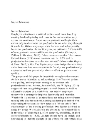 Nurse Retention
Nurse Retention
Employee retention is a critical professional issue faced by
nursing leadership today and reasons for low retention vary
across the continuum. Some nurses graduate and begin their
career only to determine the profession is not what they thought
it would be. Others may experience burnout and subsequently
leave the profession. In the first year, an estimated 35 % to 60%
of new graduate nurses will leave the profession (Schroyer,
Zellers & Abraham, 2016). Other sources state that “the current
United States (U.S.) nurse turnover rate is 16.5% and is
projected to increase over the next decade” (Mazurenko, Gupte,
& Shan, 2015, p.48). The figures may seem insignificant at face
value however low nurse retention is fiscally and professionally
expensive and has potentially adverse effect on patient-care
quality.
The purpose of this paper is threefold- to explore the reasons
for low nurse retention, to acknowledge its effects on patient
care quality, and to present strategies to combat this
professional issue. Aarons, Sommerfeld, and Willging (2011)
suggested that recognizing organizational factors as well as
adjustable aspects of a workforce that predict employee
turnover is a strategy to improve leadership and retention.
Whether it is a matter of expectations not being met or dreams
turning into disappointment, nursing leadership is tasked with
uncovering the reasons for low retention for the sake of the
development of the nursing profession. One leader attribute as
noted by Yoder-Wise (2015) is the ability to “see possibilities
in the midst of challenging, often complex, uncharted, or even
dire circumstances” (p.4). Leaders should have the insight and
knowledge to identify aspects in the workforce that represent as
 