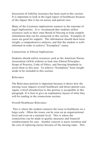 discussion of liability insurance has been used in this section.
It is important to look at the legal aspect of healthcare because
of the impact that it has on nurses and patient care.
Many of the Licensure implications connect to the outcome of
legal implications. It is recommend that students utilize
resources such as their state Board of Nursing to help compile
information that can be connected in this section. Examples of
cases are good for support. The information should show keen
insight, a comprehensive analysis, and that the student is well-
informed in order to achieve “Exemplary” status.
Connections to Ethical Implications
Students should utilize resources such as the American Nurses
Association (ANA) website to look into Ethical Principles,
Scope of Practice, Code of Ethics, and Nursing Standards to
assist them in this area. To achieve “Exemplary” keen insight
needs to be included in this section.
Relevance
The Relevance portion is important because it shows how the
nursing issue impacts overall healthcare and direct patient care.
Again, a brief introduction to this portion is acceptable in this
paragraph. It is best to give an explanatory layout of what they
will be reading in the connections section.
Overall Healthcare Relevance
This is where the student connects the issue to healthcare on a
large scale. Often the issues can be seen on an organizational
level and even on a national level. This is where the
connections can be made to quality measures and financial
reimbursement for care. Another concern is nurse retention and
the cost of replacing nurses because of the nursing topic. This
 