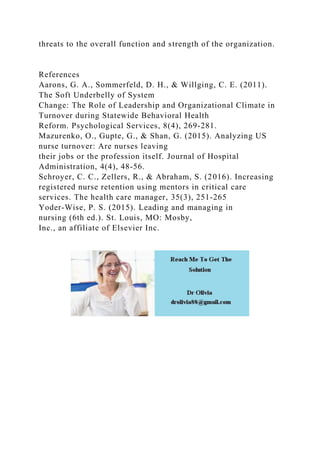 threats to the overall function and strength of the organization.
References
Aarons, G. A., Sommerfeld, D. H., & Willging, C. E. (2011).
The Soft Underbelly of System
Change: The Role of Leadership and Organizational Climate in
Turnover during Statewide Behavioral Health
Reform. Psychological Services, 8(4), 269-281.
Mazurenko, O., Gupte, G., & Shan, G. (2015). Analyzing US
nurse turnover: Are nurses leaving
their jobs or the profession itself. Journal of Hospital
Administration, 4(4), 48-56.
Schroyer, C. C., Zellers, R., & Abraham, S. (2016). Increasing
registered nurse retention using mentors in critical care
services. The health care manager, 35(3), 251-265
Yoder-Wise, P. S. (2015). Leading and managing in
nursing (6th ed.). St. Louis, MO: Mosby,
Inc., an affiliate of Elsevier Inc.
 