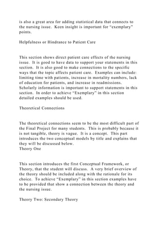 is also a great area for adding statistical data that connects to
the nursing issue. Keen insight is important for “exemplary”
points.
Helpfulness or Hindrance to Patient Care
This section shows direct patient care effects of the nursing
issue. It is good to have data to support your statements in this
section. It is also good to make connections to the specific
ways that the topic affects patient care. Examples can include:
limiting time with patients, increase in mortality numbers, lack
of education for patients, and increase in readmissions.
Scholarly information is important to support statements in this
section. In order to achieve “Exemplary” in this section
detailed examples should be used.
Theoretical Connections
The theoretical connections seem to be the most difficult part of
the Final Project for many students. This is probably because it
is not tangible, theory is vague. It is a concept. This part
introduces the two conceptual models by title and explains that
they will be discussed below.
Theory One
This section introduces the first Conceptual Framework, or
Theory, that the student will discuss. A very brief overview of
the theory should be included along with the rationale for its
choice. To achieve “Exemplary” in this section examples have
to be provided that show a connection between the theory and
the nursing issue.
Theory Two: Secondary Theory
 