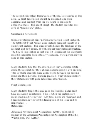 The second conceptual framework, or theory, is reviewed in this
area. A brief description should be provided long with
examples and support from the literature to explain its
appropriateness. The added insight the student provides will
give an “Exemplary” status.
Concluding Reflections
In most professional paper personal reflection is not included.
The NUR 300 Final Project does include personal insight in a
significant section. The student will discuss the findings of the
research and how it has, or will, impact their personal practice.
The key to this section is that while it is personal the statements
must be supported with scholarly evidence. First person may be
used in this section.
Many students find that the information they compiled while
doing the research for their chosen nursing issue is eye opening.
This is where students make connections between the nursing
issue and their personal nursing practice. They should support
their statements with good references information.
Final Conclusions
Many students forget that any good professional paper must
have an overall conclusion. This is when the sections are
mentioned in a brief review. Any final notes are reviewed, and
I recommend a review of the description of the issue and its
importance. .
References
American Psychological Association. (2010). Publication
manual of the American Psychological Association (6th ed.).
Washington, DC: Author.
 