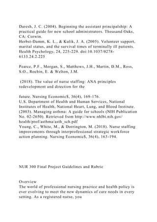 Daresh, J. C. (2004). Beginning the assistant principalship: A
practical guide for new school administrators. Thousand Oaks,
CA: Corwin.
Herbst-Damm, K. L., & Kulik, J. A. (2005). Volunteer support,
marital status, and the survival times of terminally ill patients.
Health Psychology, 24, 225-229. doi:10.1037/0278-
6133.24.2.225
Pearce, P.F., Morgan, S., Matthews, J.H., Martin, D.M., Ross,
S.O., Rochin, E. & Welton, J.M.
(2018). The value of nurse staffing: ANA principles
redevelopment and direction for the
future. Nursing Economic$, 36(4), 169-176.
U.S. Department of Health and Human Services, National
Institutes of Health, National Heart, Lung, and Blood Institute.
(2003). Managing asthma: A guide for schools (NIH Publication
No. 02-2650). Retrieved from http://www.nhlbi.nih.gov/
health/prof/asthma/asth_sch.pdf
Young, C., White, M., & Dorrington, M. (2018). Nurse staffing
improvements through interprofessional strategic workforce
action planning. Nursing Economic$, 36(4), 163-194.
NUR 300 Final Project Guidelines and Rubric
Overview
The world of professional nursing practice and health policy is
ever evolving to meet the new dynamics of care needs in every
setting. As a registered nurse, you
 