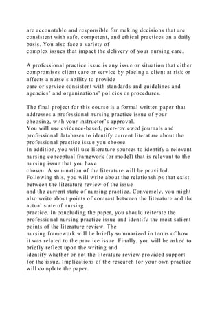 are accountable and responsible for making decisions that are
consistent with safe, competent, and ethical practices on a daily
basis. You also face a variety of
complex issues that impact the delivery of your nursing care.
A professional practice issue is any issue or situation that either
compromises client care or service by placing a client at risk or
affects a nurse’s ability to provide
care or service consistent with standards and guidelines and
agencies’ and organizations’ policies or procedures.
The final project for this course is a formal written paper that
addresses a professional nursing practice issue of your
choosing, with your instructor’s approval.
You will use evidence-based, peer-reviewed journals and
professional databases to identify current literature about the
professional practice issue you choose.
In addition, you will use literature sources to identify a relevant
nursing conceptual framework (or model) that is relevant to the
nursing issue that you have
chosen. A summation of the literature will be provided.
Following this, you will write about the relationships that exist
between the literature review of the issue
and the current state of nursing practice. Conversely, you might
also write about points of contrast between the literature and the
actual state of nursing
practice. In concluding the paper, you should reiterate the
professional nursing practice issue and identify the most salient
points of the literature review. The
nursing framework will be briefly summarized in terms of how
it was related to the practice issue. Finally, you will be asked to
briefly reflect upon the writing and
identify whether or not the literature review provided support
for the issue. Implications of the research for your own practice
will complete the paper.
 