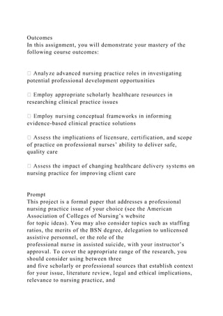 Outcomes
In this assignment, you will demonstrate your mastery of the
following course outcomes:
potential professional development opportunities
researching clinical practice issues
evidence-based clinical practice solutions
, and scope
of practice on professional nurses’ ability to deliver safe,
quality care
nursing practice for improving client care
Prompt
This project is a formal paper that addresses a professional
nursing practice issue of your choice (see the American
Association of Colleges of Nursing’s website
for topic ideas). You may also consider topics such as staffing
ratios, the merits of the BSN degree, delegation to unlicensed
assistive personnel, or the role of the
professional nurse in assisted suicide, with your instructor’s
approval. To cover the appropriate range of the research, you
should consider using between three
and five scholarly or professional sources that establish context
for your issue, literature review, legal and ethical implications,
relevance to nursing practice, and
 