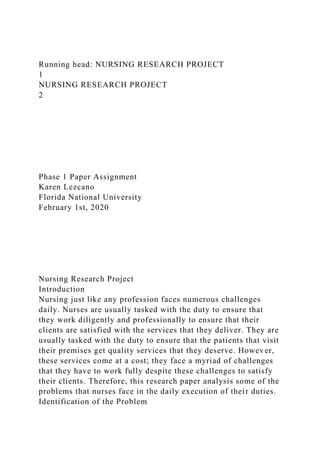 Running head: NURSING RESEARCH PROJECT
1
NURSING RESEARCH PROJECT
2
Phase 1 Paper Assignment
Karen Lezcano
Florida National University
February 1st, 2020
Nursing Research Project
Introduction
Nursing just like any profession faces numerous challenges
daily. Nurses are usually tasked with the duty to ensure that
they work diligently and professionally to ensure that their
clients are satisfied with the services that they deliver. They are
usually tasked with the duty to ensure that the patients that visit
their premises get quality services that they deserve. However,
these services come at a cost; they face a myriad of challenges
that they have to work fully despite these challenges to satisfy
their clients. Therefore, this research paper analysis some of the
problems that nurses face in the daily execution of their duties.
Identification of the Problem
 