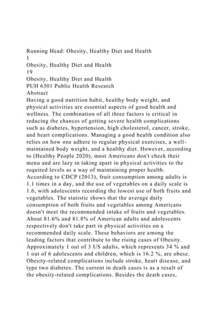 Running Head: Obesity, Healthy Diet and Health
1
Obesity, Healthy Diet and Health
19
Obesity, Healthy Diet and Health
PUH 6301 Public Health Research
Abstract
Having a good nutrition habit, healthy body weight, and
physical activities are essential aspects of good health and
wellness. The combination of all three factors is critical in
reducing the chances of getting severe health complications
such as diabetes, hypertension, high cholesterol, cancer, stroke,
and heart complications. Managing a good health condition also
relies on how one adhere to regular physical exercises, a well-
maintained body weight, and a healthy diet. However, according
to (Healthy People 2020), most Americans don't check their
menu and are lazy in taking apart in physical activities to the
required levels as a way of maintaining proper health.
According to CDCP (2013), fruit consumption among adults is
1.1 times in a day, and the use of vegetables on a daily scale is
1.6, with adolescents recording the lowest use of both fruits and
vegetables. The statistic shows that the average daily
consumption of both fruits and vegetables among Americans
doesn't meet the recommended intake of fruits and vegetables.
About 81.6% and 81.8% of American adults and adolescents
respectively don't take part in physical activities on a
recommended daily scale. These behaviors are among the
leading factors that contribute to the rising cases of Obesity.
Approximately 1 out of 3 US adults, which represents 34 % and
1 out of 6 adolescents and children, which is 16.2 %, are obese.
Obesity-related complications include stroke, heart disease, and
type two diabetes. The current in death cases is as a result of
the obesity-related complications. Besides the death cases,
 