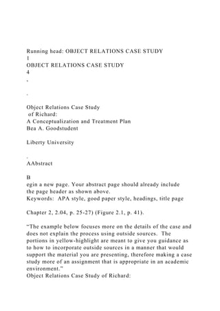 Running head: OBJECT RELATIONS CASE STUDY
1
OBJECT RELATIONS CASE STUDY
4
,
.
Object Relations Case Study
of Richard:
A Conceptualization and Treatment Plan
Bea A. Goodstudent
Liberty University
.
AAbstract
B
egin a new page. Your abstract page should already include
the page header as shown above.
Keywords: APA style, good paper style, headings, title page
Chapter 2, 2.04, p. 25-27) (Figure 2.1, p. 41).
“The example below focuses more on the details of the case and
does not explain the process using outside sources. The
portions in yellow-highlight are meant to give you guidance as
to how to incorporate outside sources in a manner that would
support the material you are presenting, therefore making a case
study more of an assignment that is appropriate in an academic
environment.”
Object Relations Case Study of Richard:
 