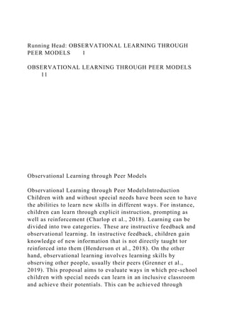 Running Head: OBSERVATIONAL LEARNING THROUGH
PEER MODELS 1
OBSERVATIONAL LEARNING THROUGH PEER MODELS
11
Observational Learning through Peer Models
Observational Learning through Peer ModelsIntroduction
Children with and without special needs have been seen to have
the abilities to learn new skills in different ways. For instance,
children can learn through explicit instruction, prompting as
well as reinforcement (Charlop et al., 2018). Learning can be
divided into two categories. These are instructive feedback and
observational learning. In instructive feedback, children gain
knowledge of new information that is not directly taught tor
reinforced into them (Henderson et al., 2018). On the other
hand, observational learning involves learning skills by
observing other people, usually their peers (Grenner et al.,
2019). This proposal aims to evaluate ways in which pre-school
children with special needs can learn in an inclusive classroom
and achieve their potentials. This can be achieved through
 