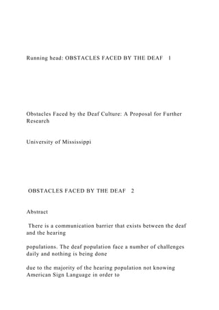 Running head: OBSTACLES FACED BY THE DEAF 1
Obstacles Faced by the Deaf Culture: A Proposal for Further
Research
University of Mississippi
OBSTACLES FACED BY THE DEAF 2
Abstract
There is a communication barrier that exists between the deaf
and the hearing
populations. The deaf population face a number of challenges
daily and nothing is being done
due to the majority of the hearing population not knowing
American Sign Language in order to
 