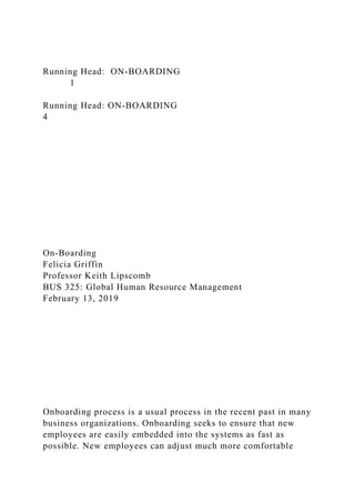 Running Head: ON-BOARDING
1
Running Head: ON-BOARDING
4
On-Boarding
Felicia Griffin
Professor Keith Lipscomb
BUS 325: Global Human Resource Management
February 13, 2019
Onboarding process is a usual process in the recent past in many
business organizations. Onboarding seeks to ensure that new
employees are easily embedded into the systems as fast as
possible. New employees can adjust much more comfortable
 