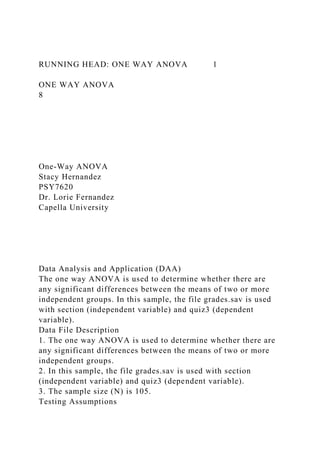 RUNNING HEAD: ONE WAY ANOVA 1
ONE WAY ANOVA
8
One-Way ANOVA
Stacy Hernandez
PSY7620
Dr. Lorie Fernandez
Capella University
Data Analysis and Application (DAA)
The one way ANOVA is used to determine whether there are
any significant differences between the means of two or more
independent groups. In this sample, the file grades.sav is used
with section (independent variable) and quiz3 (dependent
variable).
Data File Description
1. The one way ANOVA is used to determine whether there are
any significant differences between the means of two or more
independent groups.
2. In this sample, the file grades.sav is used with section
(independent variable) and quiz3 (dependent variable).
3. The sample size (N) is 105.
Testing Assumptions
 