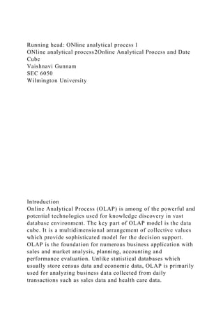 Running head: ONline analytical process 1
ONline analytical process2Online Analytical Process and Date
Cube
Vaishnavi Gunnam
SEC 6050
Wilmington University
Introduction
Online Analytical Process (OLAP) is among of the powerful and
potential technologies used for knowledge discovery in vast
database environment. The key part of OLAP model is the data
cube. It is a multidimensional arrangement of collective values
which provide sophisticated model for the decision support.
OLAP is the foundation for numerous business application with
sales and market analysis, planning, accounting and
performance evaluation. Unlike statistical databases which
usually store census data and economic data, OLAP is primarily
used for analyzing business data collected from daily
transactions such as sales data and health care data.
 