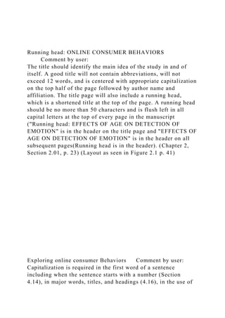 Running head: ONLINE CONSUMER BEHAVIORS
Comment by user:
The title should identify the main idea of the study in and of
itself. A good title will not contain abbreviations, will not
exceed 12 words, and is centered with appropriate capitalization
on the top half of the page followed by author name and
affiliation. The title page will also include a running head,
which is a shortened title at the top of the page. A running head
should be no more than 50 characters and is flush left in all
capital letters at the top of every page in the manuscript
("Running head: EFFECTS OF AGE ON DETECTION OF
EMOTION" is in the header on the title page and "EFFECTS OF
AGE ON DETECTION OF EMOTION" is in the header on all
subsequent pages(Running head is in the header). (Chapter 2,
Section 2.01, p. 23) (Layout as seen in Figure 2.1 p. 41)
Exploring online consumer Behaviors Comment by user:
Capitalization is required in the first word of a sentence
including when the sentence starts with a number (Section
4.14), in major words, titles, and headings (4.16), in the use of
 
