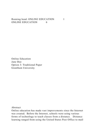 Running head: ONLINE EDUCATION 1
ONLINE EDUCATION 6
Online Education
Jane Doe
Option 3: Traditional Paper
Grantham University
Abstract
Online education has made vast improvements since the Internet
was created. Before the Internet, schools were using various
forms of technology to teach classes from a distance. Distance
learning ranged from using the United States Post Office to mail
 