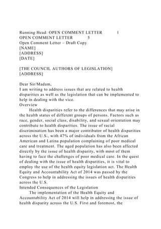 Running Head: OPEN COMMENT LETTER 1
OPEN COMMENT LETTER 5
Open Comment Letter – Draft Copy
[NAME]
[ADDRESS]
[DATE]
[THE COUNCIL AUTHORS OF LEGISLATION]
[ADDRESS]
Dear Sir/Madam,
I am writing to address issues that are related to health
disparities as well as the legislation that can be implemented to
help in dealing with the vice.
Overview
Health disparities refer to the differences that may arise in
the health status of different groups of persons. Factors such as
race, gender, social class, disability, and sexual orientation may
contribute to health disparities. The issue of racial
discrimination has been a major contributor of health disparities
across the U.S., with 47% of individuals from the African
American and Latina population complaining of poor medical
care and treatment. The aged population has also been affected
directly by the issue of health disparity, with most of them
having to face the challenges of poor medical care. In the quest
of dealing with the issue of health disparities, it is vital to
employ the use of the health equity legislation act. The Health
Equity and Accountability Act of 2014 was passed by the
Congress to help in addressing the issues of health disparities
across the U.S.
Intended Consequences of the Legislation
The implementation of the Health Equity and
Accountability Act of 2014 will help in addressing the issue of
health disparity across the U.S. First and foremost, the
 