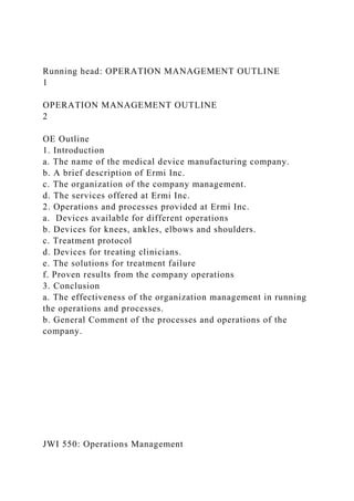 Running head: OPERATION MANAGEMENT OUTLINE
1
OPERATION MANAGEMENT OUTLINE
2
OE Outline
1. Introduction
a. The name of the medical device manufacturing company.
b. A brief description of Ermi Inc.
c. The organization of the company management.
d. The services offered at Ermi Inc.
2. Operations and processes provided at Ermi Inc.
a. Devices available for different operations
b. Devices for knees, ankles, elbows and shoulders.
c. Treatment protocol
d. Devices for treating clinicians.
e. The solutions for treatment failure
f. Proven results from the company operations
3. Conclusion
a. The effectiveness of the organization management in running
the operations and processes.
b. General Comment of the processes and operations of the
company.
JWI 550: Operations Management
 