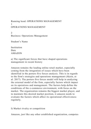 Running head: OPERATIONS MANAGEMENT
1
OPERATIONS MANAGEMENT
2
Business: Operations Management
Student’s Name
Institution
Date
AMAZON
a) The significant forces that have shaped operations
management in recent history
Amazon remains the leading online retail market, especially
coming from the integration of issues which have been
identified in the porters five forces analysis. This is in regards
to the firm's strategies and operations management (Akzin, et
al. 2017). The porters five forces model will help in analyzing
the external model of the firm, especially factors which impact
on its operations and management. The factors help define the
conditions of the e-commerce environment, with focus on the
market. The organization remains the biggest market player, and
to maintain this desired market position, it amazon needs to
evaluate the factors which affect its operational effectiveness
regularly.
I) Market rivalry or competition
Amazon, just like any other established organization, competes
 