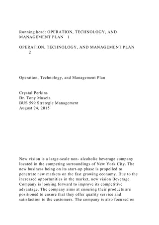 Running head: OPERATION, TECHNOLOGY, AND
MANAGEMENT PLAN 1
OPERATION, TECHNOLOGY, AND MANAGEMENT PLAN
2
Operation, Technology, and Management Plan
Crystal Perkins
Dr. Tony Muscia
BUS 599 Strategic Management
August 24, 2015
New vision is a large-scale non- alcoholic beverage company
located in the competing surroundings of New York City. The
new business being on its start-up phase is propelled to
penetrate new markets on the fast growing economy. Due to the
increased opportunities in the market, new vision Beverage
Company is looking forward to improve its competitive
advantage. The company aims at ensuring their products are
positioned to ensure that they offer quality service and
satisfaction to the customers. The company is also focused on
 