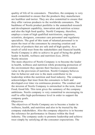 quality of life of its consumers. Therefore, the company is very
much committed to ensure that the products they manufacture
are healthier and tastier. They are also committed to ensure that
they offer various products to the worldwide consumers. The
backbone of Nestle product portfolio is the unmatched research
and development capability, innovation and nutrition science
and also the high food quality. Nestlé Company, therefore,
employs a team of high qualified nutritionists, engineers,
scientists, designers, consumer care personnel and regulatory
specialists. The goal of this team of talented personnel is to
nearn the trust of the consumers by ensuring creation and
delivery of products that are safe and of high quality. As a
result of solid trust from the stakeholders and financial health,
Nestle Company is able to achieve its goal of being the global
leader in health, wellness and nutrition (Lee, 2014).
Nestle mission
The main objective of Nestle Company is to become the leader
in health, wellness and nutrition while promoting protection of
the environment they operate their business in and common
value in the provision of nutrition. Nestlé Company believes
that its behavior and size is the main contributor to its
leadership within the nutrition and food industry. The company
acknowledges that trust from the consumers is built and
developed over time via continuous promise. The conduct and
the mission of Nestle Company is entrenched in the term, Good
Food, Good life. This term gives the summary of the company
ambitions. Nestle company is very committed to encouraging its
staff to offer high-performance level in order to support the
company goals.
Objectives
The objectives of Nestle Company are to become a leader in
wellness, health, and nutrition and also to be trusted by the
company stakeholders. Also the company objective is to become
the reference for performance in finance within the food
industry. The company seeks to promote leadership and achieve
trust simply by satisfying all the consumer expectations. The
 