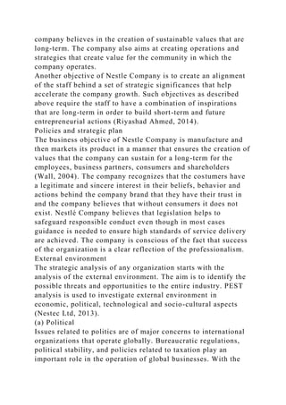 company believes in the creation of sustainable values that are
long-term. The company also aims at creating operations and
strategies that create value for the community in which the
company operates.
Another objective of Nestle Company is to create an alignment
of the staff behind a set of strategic significances that help
accelerate the company growth. Such objectives as described
above require the staff to have a combination of inspirations
that are long-term in order to build short-term and future
entrepreneurial actions (Riyashad Ahmed, 2014).
Policies and strategic plan
The business objective of Nestle Company is manufacture and
then markets its product in a manner that ensures the creation of
values that the company can sustain for a long-term for the
employees, business partners, consumers and shareholders
(Wall, 2004). The company recognizes that the costumers have
a legitimate and sincere interest in their beliefs, behavior and
actions behind the company brand that they have their trust in
and the company believes that without consumers it does not
exist. Nestlé Company believes that legislation helps to
safeguard responsible conduct even though in most cases
guidance is needed to ensure high standards of service delivery
are achieved. The company is conscious of the fact that success
of the organization is a clear reflection of the professionalism.
External environment
The strategic analysis of any organization starts with the
analysis of the external environment. The aim is to identify the
possible threats and opportunities to the entire industry. PEST
analysis is used to investigate external environment in
economic, political, technological and socio-cultural aspects
(Nestec Ltd, 2013).
(a) Political
Issues related to politics are of major concerns to international
organizations that operate globally. Bureaucratic regulations,
political stability, and policies related to taxation play an
important role in the operation of global businesses. With the
 