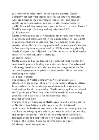 existence of political stability in a given country, Nestle
Company can generate steady sales in the targeted markets.
Another aspect is the government regulations, and laws in
certifying safe and natural raw materials, fraud or bribery,
public financial disclosure have great influence in each phase of
Nestlé’s strategic planning and organizational life.
(b) Economical
Nestle company has greatly benefited from rapid development
in economy and improvement in the environment of investment
in countries that are developing. Nestle company takes into
considerations the purchasing power and the consumer’s income
before entering into any new market. While operating globally,
Nestle Company has adjusted itself for the variation in the price
sensitivities and consumer’s demand.
(c) technological
Nestle company has the largest R&D network that enables the
company to produce healthy and nutritious food. The advanced
technology used in Nestle also creates more opportunities for
current improvement in products, new product lines, and new
marketing strategies.
(d) Social-cultural
The success of Nestle Company in African countries is
attributed to the respect they give to the socio-culture in Africa.
In accordance with the storage conditions and consumption
habits of the local communities, Nestle company has introduced
small packages of bouillon cube which people in developing
countries can have easily for an individual meal.
Internal environment
The effective performance in R&D, growth and learning serves
as Nestlé’s foundation to achieve an excellent internal
environment in business processes.it is these business processes
that help the company to achieve customer satisfaction, service,
and product diversity. This helps the company to achieve its
financial goals and help enhance its value to the stakeholders.
Some of the internal business environments include:
(a) strong brand recognition
 