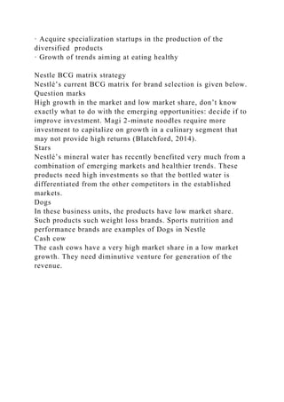 · Acquire specialization startups in the production of the
diversified products
· Growth of trends aiming at eating healthy
Nestle BCG matrix strategy
Nestlé’s current BCG matrix for brand selection is given below.
Question marks
High growth in the market and low market share, don’t know
exactly what to do with the emerging opportunities: decide if to
improve investment. Magi 2-minute noodles require more
investment to capitalize on growth in a culinary segment that
may not provide high returns (Blatchford, 2014).
Stars
Nestlé’s mineral water has recently benefited very much from a
combination of emerging markets and healthier trends. These
products need high investments so that the bottled water is
differentiated from the other competitors in the established
markets.
Dogs
In these business units, the products have low market share.
Such products such weight loss brands. Sports nutrition and
performance brands are examples of Dogs in Nestle
Cash cow
The cash cows have a very high market share in a low market
growth. They need diminutive venture for generation of the
revenue.
 