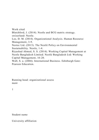 Work cited
Blatchford, J. (2014). Nestle and BCG matrix strategy.
swizerland: Nestle.
Lee, D. M. (2014). Organizational Analysis. Human Resource
Management, 3-9.
Nestec Ltd. (2013). The Nestlé Policy on Environmental
Sustainability. Nestle, 1-4.
Riyashad Ahmed, S. S. (2014). Working Capital Management at
Nestle Bangladesh Limited. Nestlé Bangladesh Ltd: Working
Capital Management, 16-20.
Wall, S. a. (2004). International Business. Edinburgh Gate:
Pearson Education.
Running head: organizational assess
ment
1
Student name
University affiliation
 