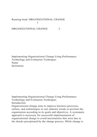 Running head: ORGANIZATIONAL CHANGE
1
ORGANIZATIONAL CHANGE 2
Implementing Organizational Change Using Performance
Technology and Evaluation Techniques
Name
Institution
Implementing Organizational Change Using Performance
Technology and Evaluation Techniques
Introduction
Organizational change aims to improve business processes,
culture, and technologies to suit industry trends or position the
organization according to its goals and objectives. A systematic
approach is necessary for successful implementation of
organizational change to avoid uncertainties that arise due to
the shocks precipitated by the change process. While change is
 