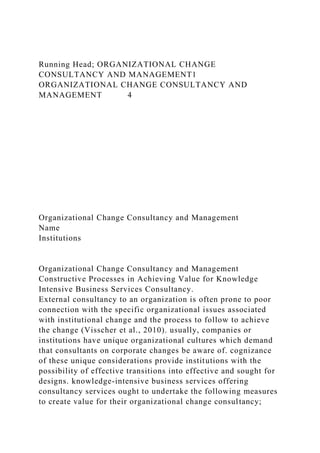 Running Head; ORGANIZATIONAL CHANGE
CONSULTANCY AND MANAGEMENT1
ORGANIZATIONAL CHANGE CONSULTANCY AND
MANAGEMENT 4
Organizational Change Consultancy and Management
Name
Institutions
Organizational Change Consultancy and Management
Constructive Processes in Achieving Value for Knowledge
Intensive Business Services Consultancy.
External consultancy to an organization is often prone to poor
connection with the specific organizational issues associated
with institutional change and the process to follow to achieve
the change (Visscher et al., 2010). usually, companies or
institutions have unique organizational cultures which demand
that consultants on corporate changes be aware of. cognizance
of these unique considerations provide institutions with the
possibility of effective transitions into effective and sought for
designs. knowledge-intensive business services offering
consultancy services ought to undertake the following measures
to create value for their organizational change consultancy;
 