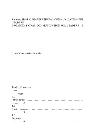 Running Head: ORGANIZATIONAL COMMUNICATION FOR
LEADERS
ORGANIZATIONAL COMMUNICATION FOR LEADERS 9
Crisis Communication Plan
Table of contents
Item
Page
1.0
Introduction…………………………………………………………
……. 3
2.0
Background…………………………………………………………
……… 3
3.0
Purpose………………………………………………………………
……. 4
 