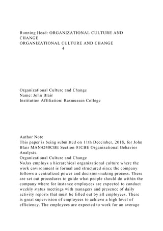 Running Head: ORGANIZATIONAL CULTURE AND
CHANGE
ORGANIZATIONAL CULTURE AND CHANGE
4
Organizational Culture and Change
Name: John Blair
Institution Affiliation: Rasmussen College
Author Note
This paper is being submitted on 11th December, 2018, for John
Blair MAN4240CBE Section 01CBE Organizational Behavior
Analysis.
Organizational Culture and Change
NoJax employs a hierarchical organizational culture where the
work environment is formal and structured since the company
follows a centralized power and decision-making process. There
are set out procedures to guide what people should do within the
company where for instance employees are expected to conduct
weekly status meetings with managers and presence of daily
activity reports that must be filled out by all employees. There
is great supervision of employees to achieve a high level of
efficiency. The employees are expected to work for an average
 