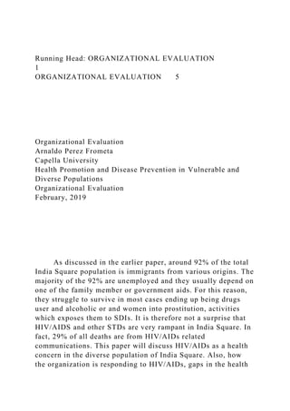 Running Head: ORGANIZATIONAL EVALUATION
1
ORGANIZATIONAL EVALUATION 5
Organizational Evaluation
Arnaldo Perez Frometa
Capella University
Health Promotion and Disease Prevention in Vulnerable and
Diverse Populations
Organizational Evaluation
February, 2019
As discussed in the earlier paper, around 92% of the total
India Square population is immigrants from various origins. The
majority of the 92% are unemployed and they usually depend on
one of the family member or government aids. For this reason,
they struggle to survive in most cases ending up being drugs
user and alcoholic or and women into prostitution, activities
which exposes them to SDIs. It is therefore not a surprise that
HIV/AIDS and other STDs are very rampant in India Square. In
fact, 29% of all deaths are from HIV/AIDs related
communications. This paper will discuss HIV/AIDs as a health
concern in the diverse population of India Square. Also, how
the organization is responding to HIV/AIDs, gaps in the health
 