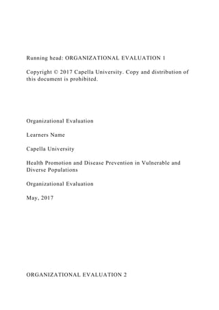 Running head: ORGANIZATIONAL EVALUATION 1
Copyright © 2017 Capella University. Copy and distribution of
this document is prohibited.
Organizational Evaluation
Learners Name
Capella University
Health Promotion and Disease Prevention in Vulnerable and
Diverse Populations
Organizational Evaluation
May, 2017
ORGANIZATIONAL EVALUATION 2
 