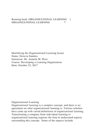 Running head: ORGANIZATIONAL LEARNING 1
ORGANIZATIONAL LEARNING 7
Identifying the Organizational Learning Issues
Name: Octavia Sanders
Instructor: Dr. Annette M. West
Course: Developing a Learning Organization
Date: October 22, 2017
Organizational Learning
Organizational learning is a complex concept, and there is no
agreement on what organizational learning is. Various scholars
have come up with varied definitions of organizational learning.
Transitioning a company from individual learning to
organizational learning requires the firm to understand aspects
surrounding this concept. Some of the aspects include
 
