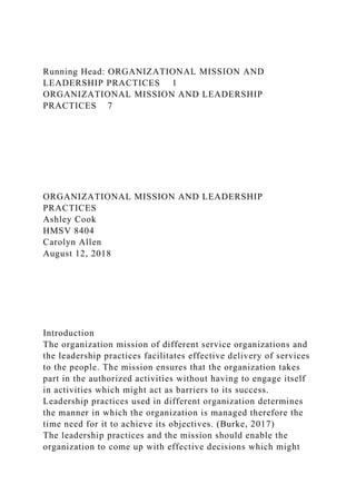 Running Head: ORGANIZATIONAL MISSION AND
LEADERSHIP PRACTICES 1
ORGANIZATIONAL MISSION AND LEADERSHIP
PRACTICES 7
ORGANIZATIONAL MISSION AND LEADERSHIP
PRACTICES
Ashley Cook
HMSV 8404
Carolyn Allen
August 12, 2018
Introduction
The organization mission of different service organizations and
the leadership practices facilitates effective delivery of services
to the people. The mission ensures that the organization takes
part in the authorized activities without having to engage itself
in activities which might act as barriers to its success.
Leadership practices used in different organization determines
the manner in which the organization is managed therefore the
time need for it to achieve its objectives. (Burke, 2017)
The leadership practices and the mission should enable the
organization to come up with effective decisions which might
 